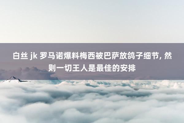 白丝 jk 罗马诺爆料梅西被巴萨放鸽子细节, 然则一切王人是