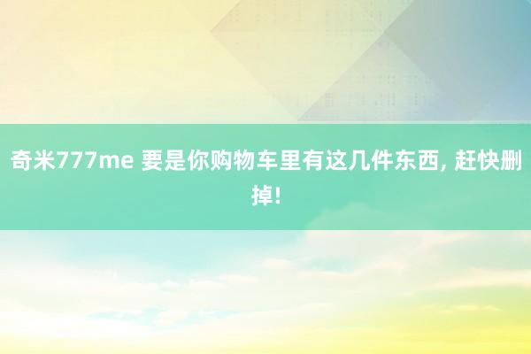 奇米777me 要是你购物车里有这几件东西, 赶快删掉!