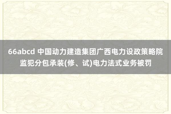 66abcd 中国动力建造集团广西电力设政策略院监犯分包承装