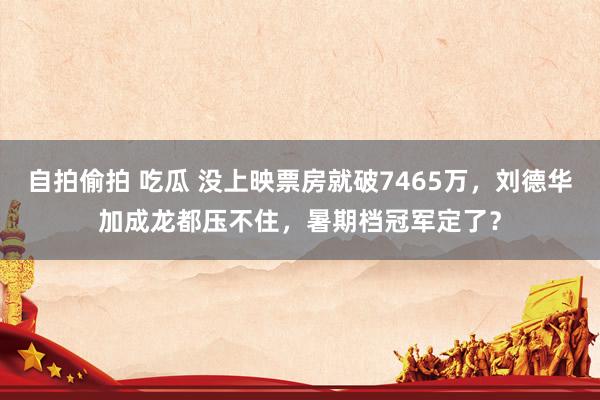 自拍偷拍 吃瓜 没上映票房就破7465万，刘德华加成龙都压不