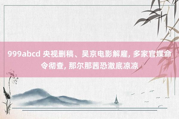 999abcd 央视删稿、吴京电影解雇, 多家官媒命令彻查,