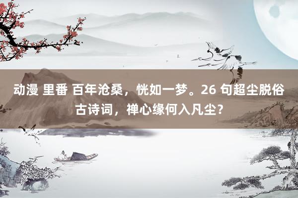 动漫 里番 百年沧桑，恍如一梦。26 句超尘脱俗古诗词，禅心