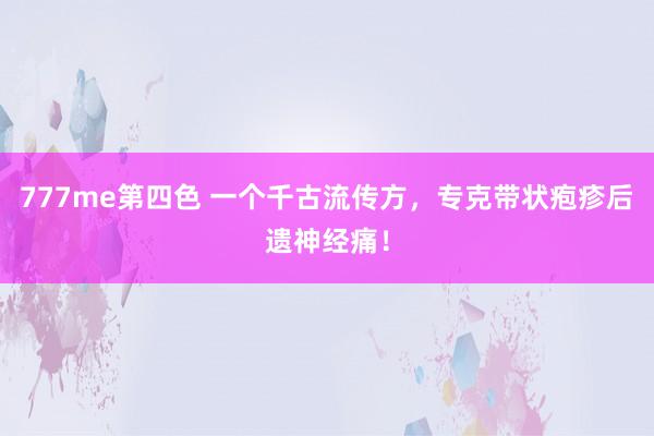 777me第四色 一个千古流传方，专克带状疱疹后遗神经痛！