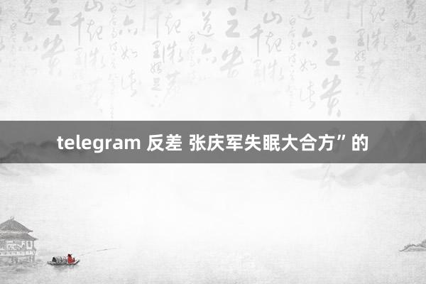 telegram 反差 张庆军失眠大合方”的