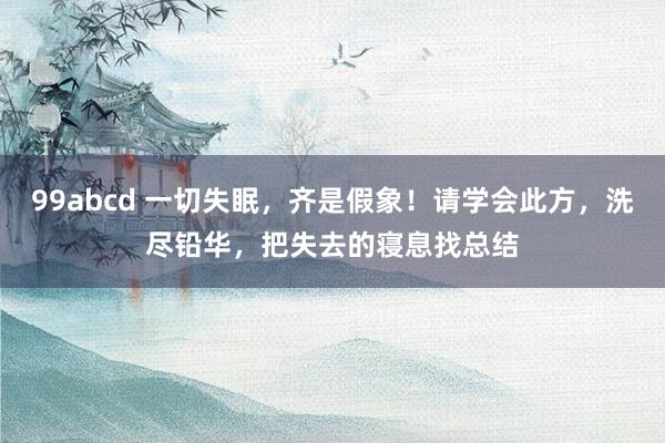 99abcd 一切失眠，齐是假象！请学会此方，洗尽铅华，把失
