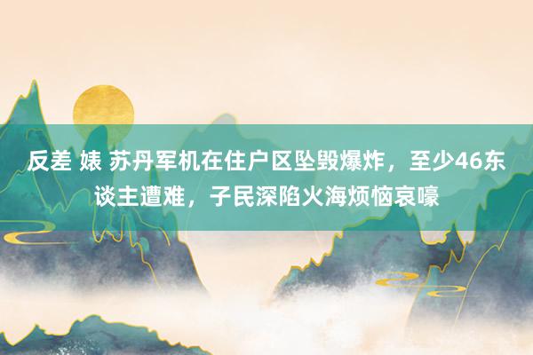 反差 婊 苏丹军机在住户区坠毁爆炸，至少46东谈主遭难，子民