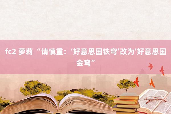 fc2 萝莉 “请慎重：‘好意思国铁穹’改为‘好意思国金穹”