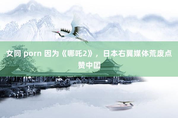 女同 porn 因为《哪吒2》，日本右翼媒体荒废点赞中国