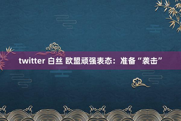 twitter 白丝 欧盟顽强表态：准备“袭击”