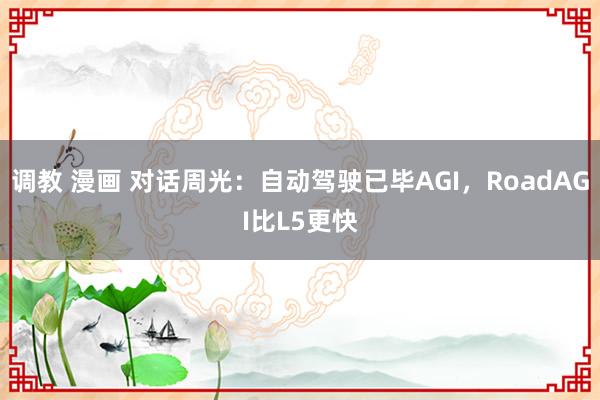 调教 漫画 对话周光：自动驾驶已毕AGI，RoadAGI比L